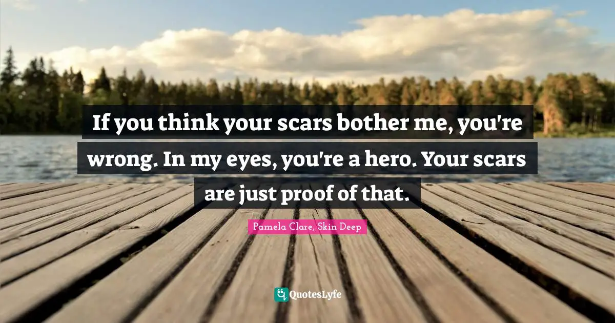 If you think your scars bother me, you're wrong. In my eyes, you're a hero. Your scars are just proof of that.