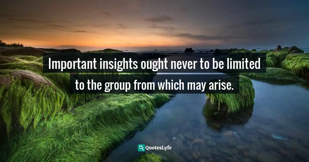 Important insights ought never to be limited to the group from which may arise.