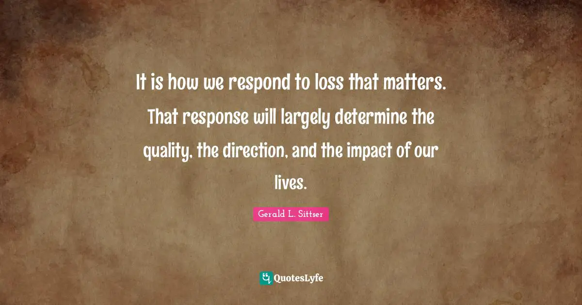It is how we respond to loss that matters. That response will largely determine the quality, the direction, and the impact of our lives.