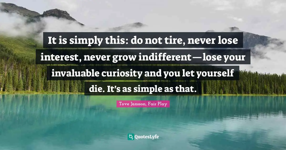 It is simply this: do not tire, never lose interest, never grow indifferent—lose your invaluable curiosity and you let yourself die. It's as simple as that.