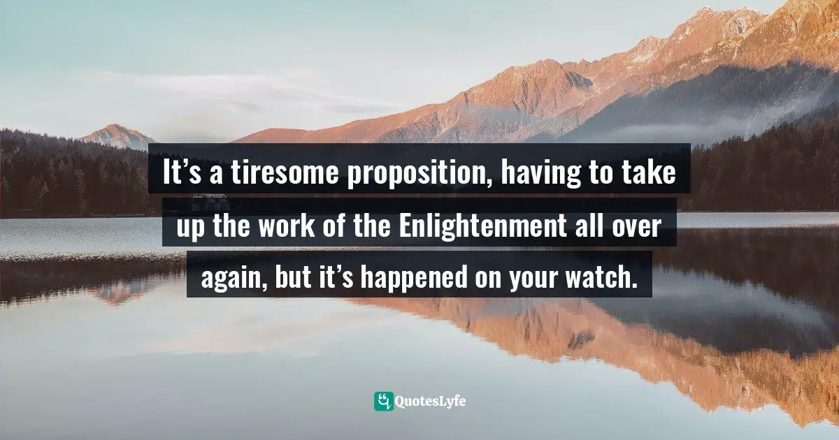 It’s a tiresome proposition, having to take up the work of the Enlightenment all over again, but it’s happened on your watch.