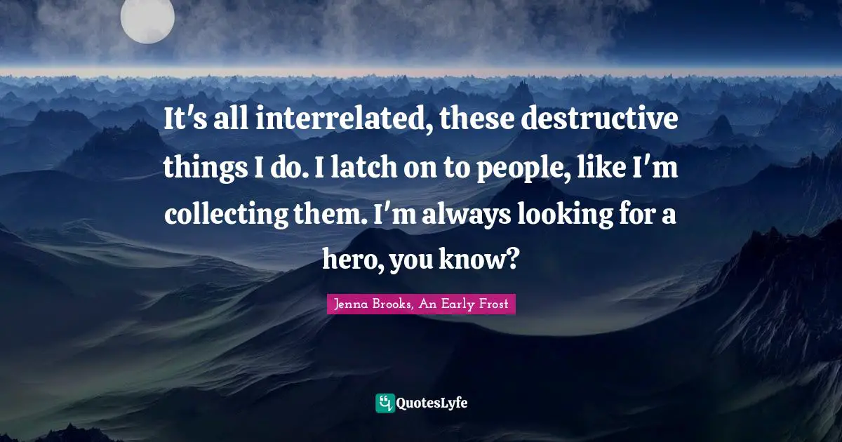 It's all interrelated, these destructive things I do. I latch on to people, like I'm collecting them. I'm always looking for a hero, you know?