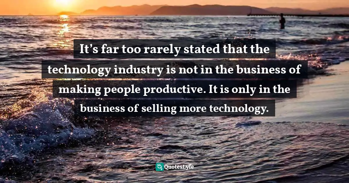It’s far too rarely stated that the technology industry is not in the business of making people productive. It is only in the business of selling more technology.