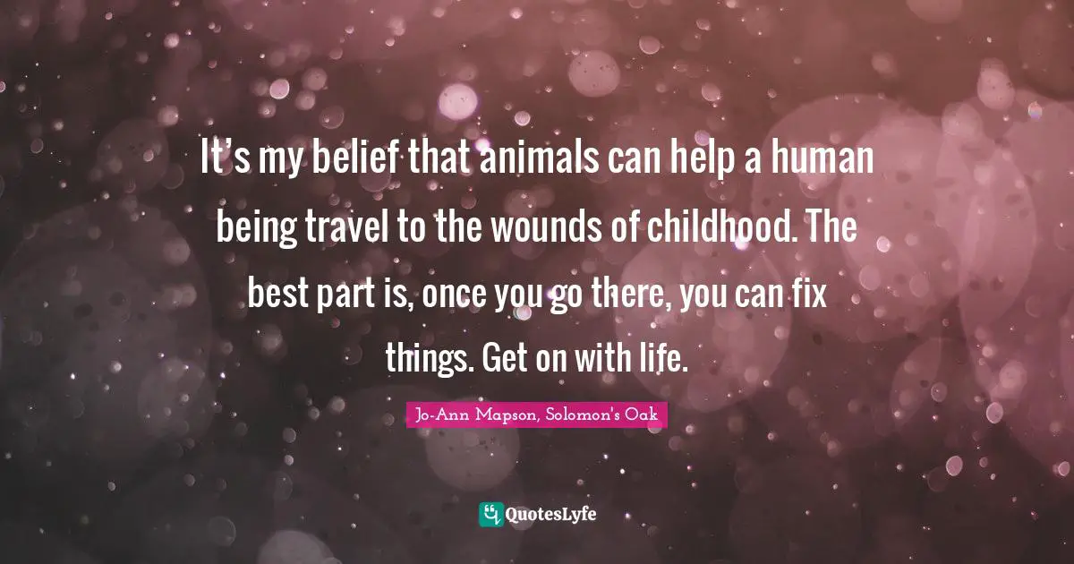 It’s my belief that animals can help a human being travel to the wounds of childhood. The best part is, once you go there, you can fix things. Get on with life.