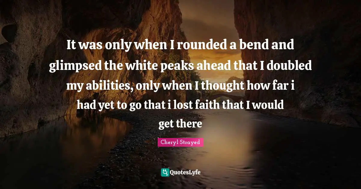 It was only when I rounded a bend and glimpsed the white peaks ahead that I doubled my abilities, only when I thought how far i had yet to go that i lost faith that I would get there
