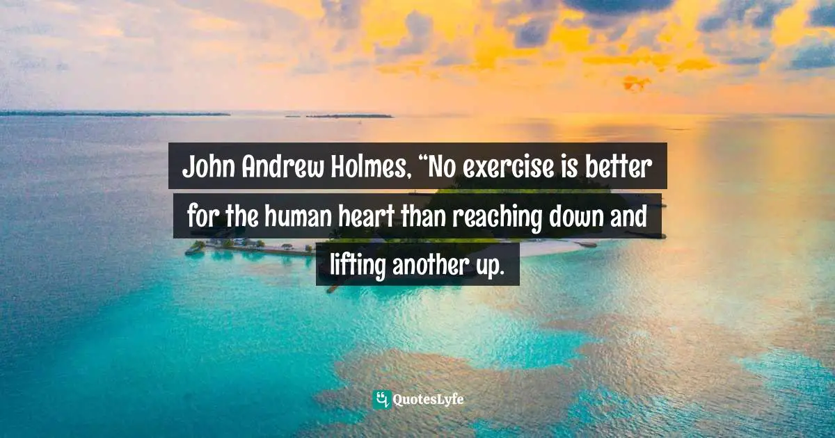 John Andrew Holmes, “No exercise is better for the human heart than reaching down and lifting another up.