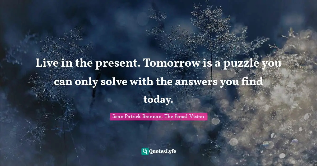 Live in the present. Tomorrow is a puzzle you can only solve with the answers you find today.