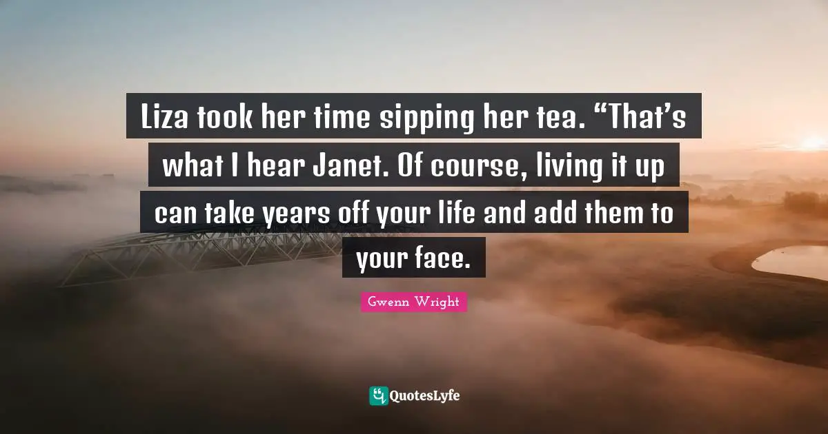 Liza took her time sipping her tea. “That’s what I hear Janet. Of course, living it up can take years off your life and add them to your face.