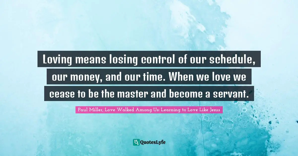 Loving means losing control of our schedule, our money, and our time. When we love we cease to be the master and become a servant.