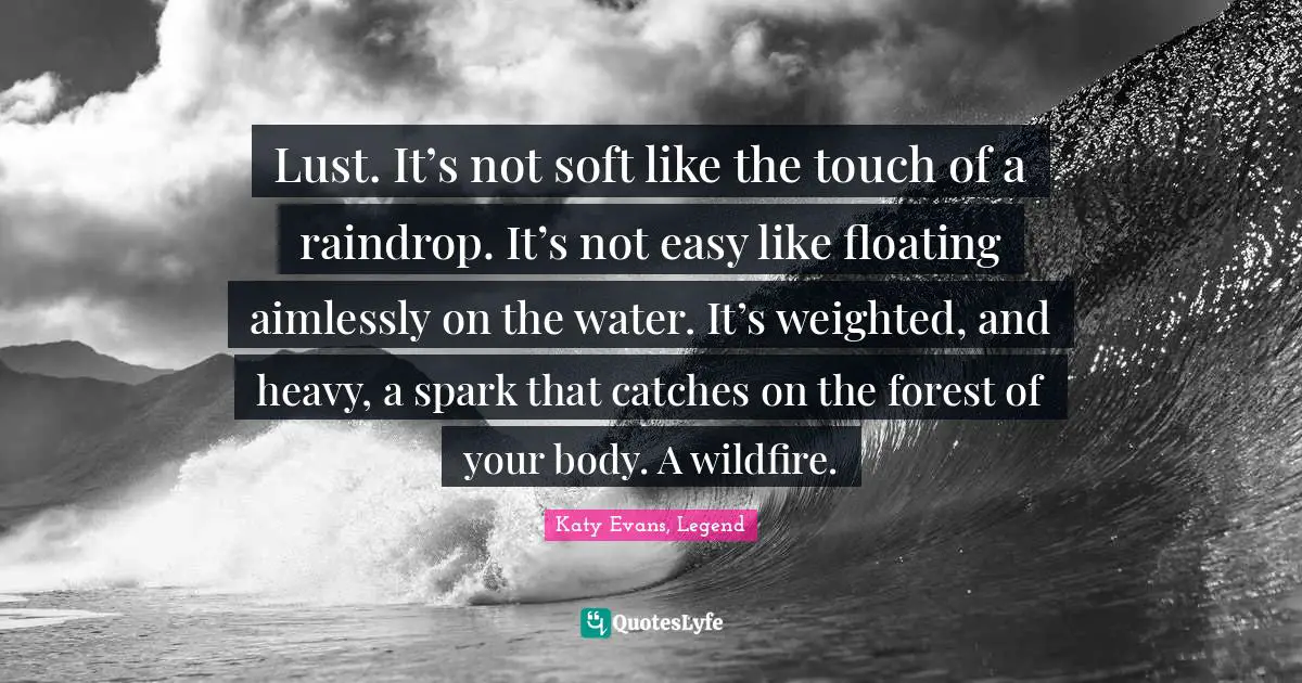 Lust. It’s not soft like the touch of a raindrop. It’s not easy like floating aimlessly on the water. It’s weighted, and heavy, a spark that catches on the forest of your body. A wildfire.