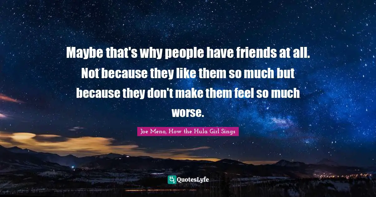Maybe that's why people have friends at all. Not because they like them so much but because they don't make them feel so much worse.