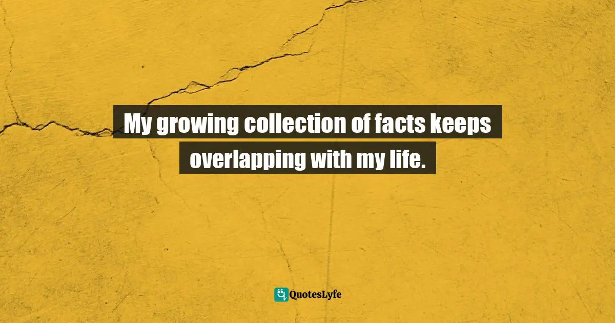 My growing collection of facts keeps overlapping with my life.