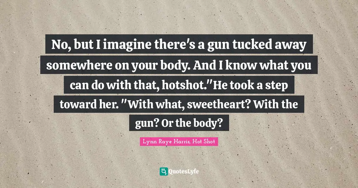 No, but I imagine there's a gun tucked away somewhere on your body. And I know what you can do with that, hotshot."He took a step toward her. "With what, sweetheart? With the gun? Or the body?