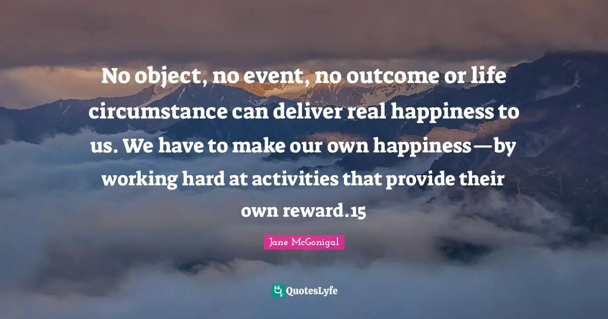 No object, no event, no outcome or life circumstance can deliver real happiness to us. We have to make our own happiness—by working hard at activities that provide their own reward.15