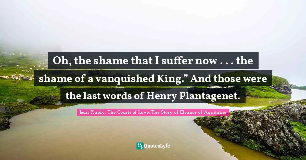 Oh, the shame that I suffer now . . . the shame of a vanquished King.” And those were the last words of Henry Plantagenet.