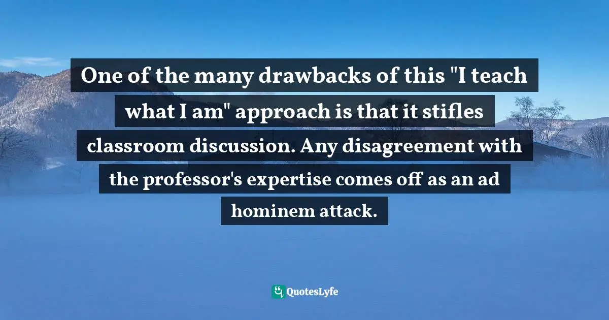 One of the many drawbacks of this "I teach what I am" approach is that it stifles classroom discussion. Any disagreement with the professor's expertise comes off as an ad hominem attack.