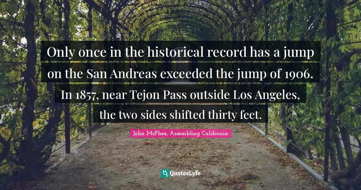 John McPhee Quotes: "Only once in the historical record has a jump on the San Andreas exceeded the jump of 1906. In 1857, near Tejon Pass outside Los Angeles, the two sides shifted thirty feet."