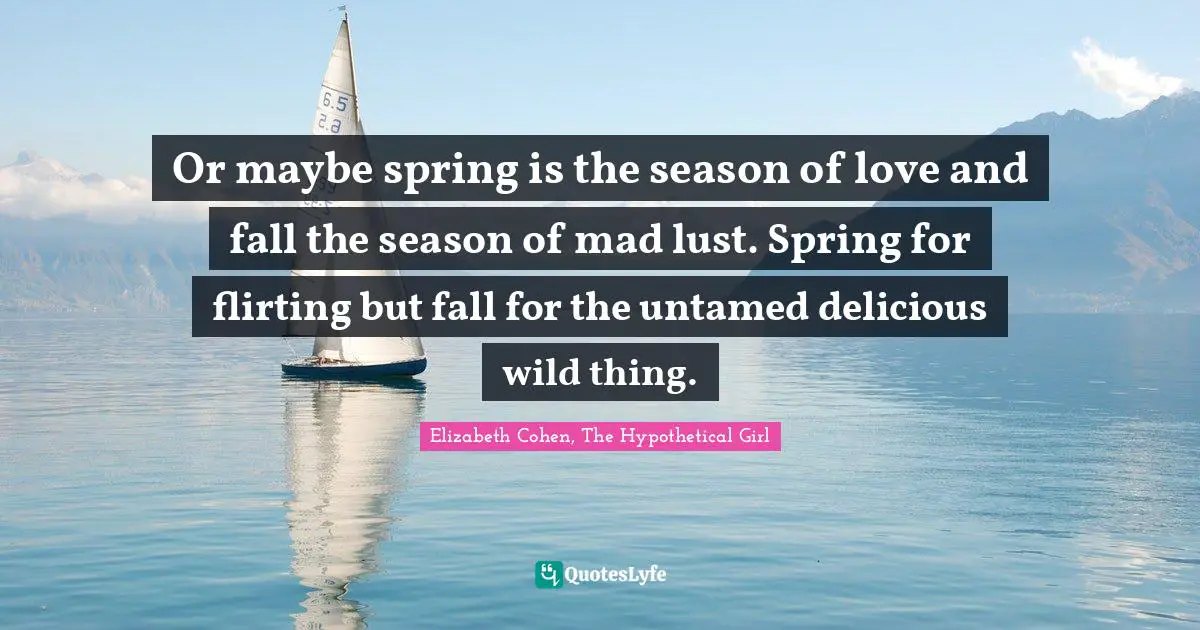 Or maybe spring is the season of love and fall the season of mad lust. Spring for flirting but fall for the untamed delicious wild thing.