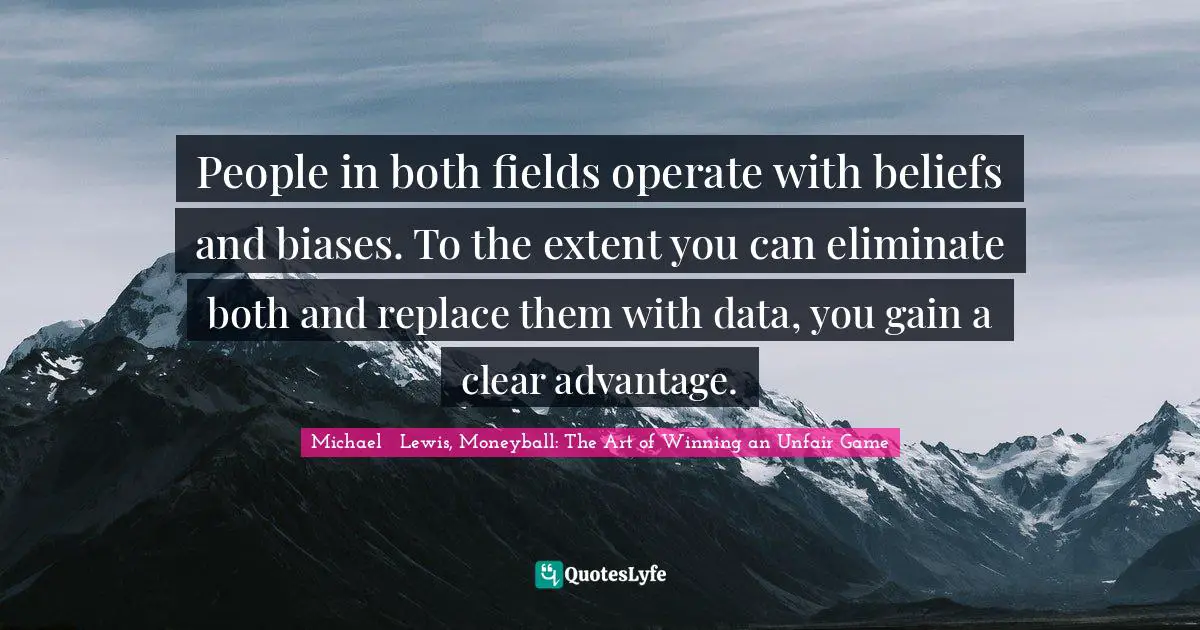 Michael   Lewis Quotes: "People in both fields operate with beliefs and biases. To the extent you can eliminate both and replace them with data, you gain a clear advantage."