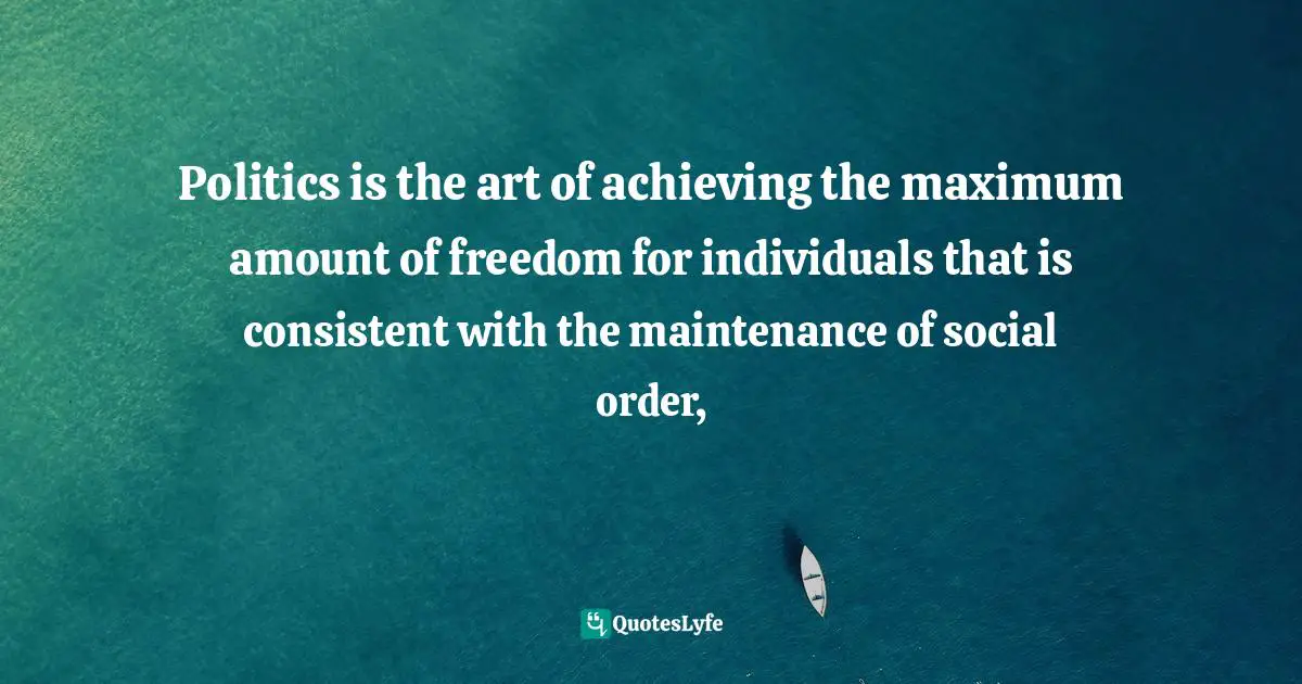 Politics is the art of achieving the maximum amount of freedom for individuals that is consistent with the maintenance of social order, 