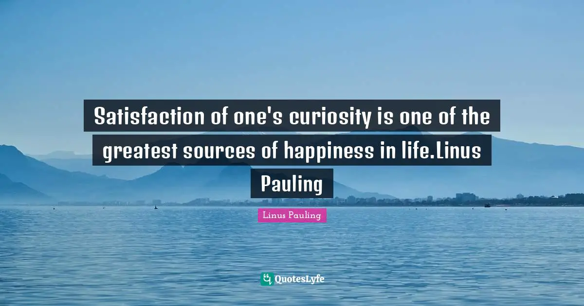 Satisfaction of one's curiosity is one of the greatest sources of happiness in life.Linus Pauling