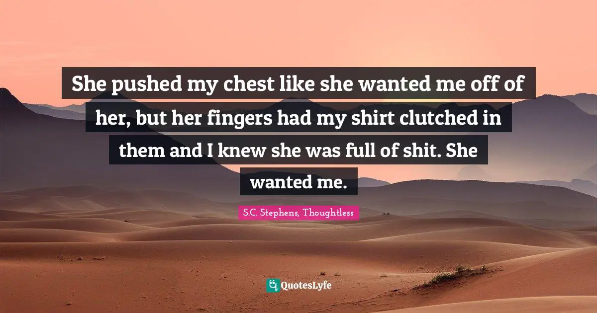 S.C. Stephens, Thoughtless Quotes: "She pushed my chest like she wanted me off of her, but her fingers had my shirt clutched in them and I knew she was full of shit. She wanted me."