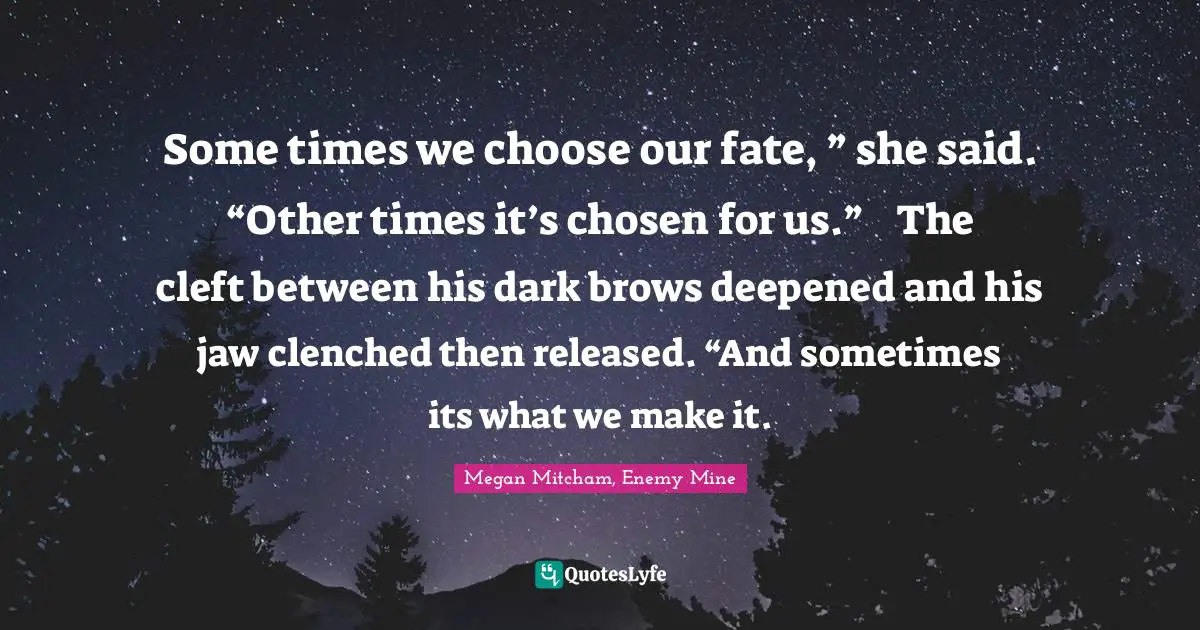 Some times we choose our fate, ” she said. “Other times it’s chosen for us.”	The cleft between his dark brows deepened and his jaw clenched then released. “And sometimes its what we make it.