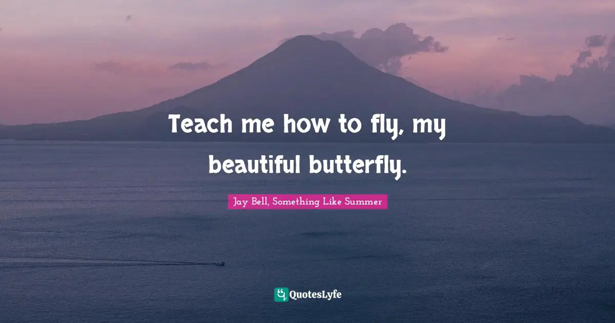 Teach me how to fly, my beautiful butterfly.