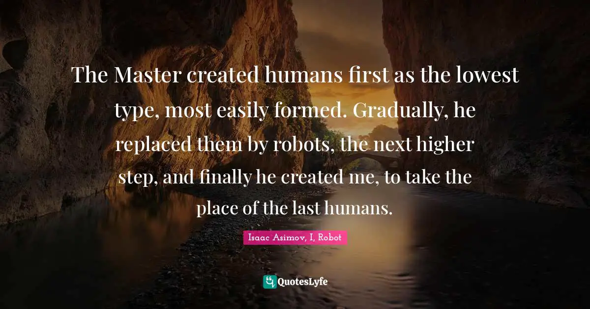 Kindlehighlight Quotes: "The Master created humans first as the lowest type, most easily formed. Gradually, he replaced them by robots, the next higher step, and finally he created me, to take the place of the last humans."