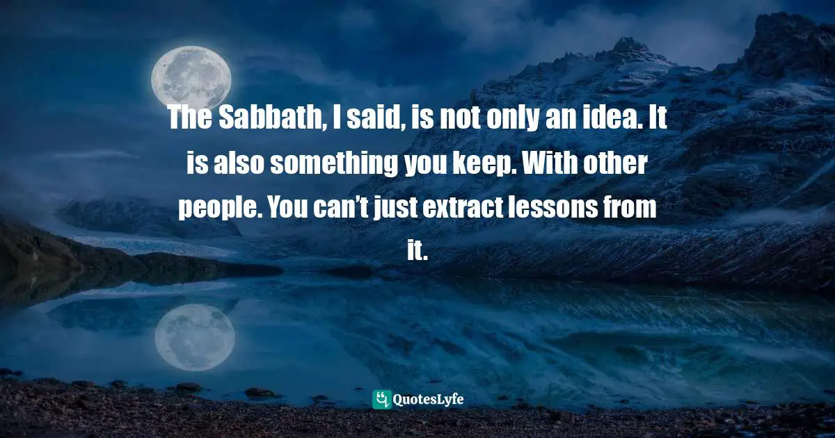 The Sabbath, I said, is not only an idea. It is also something you keep. With other people. You can’t just extract lessons from it.