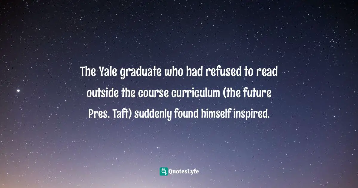 Doris Kearns Goodwin, The Bully Pulpit: Theodore Roosevelt, William Howard Taft, and the Golden Age of Journalism Quotes: The Yale graduate who had refused to read outside the course curriculum (the future Pres. Taft) suddenly found himself inspired.