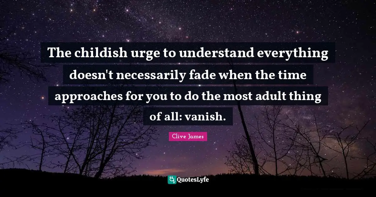The childish urge to understand everything doesn't necessarily fade when the time approaches for you to do the most adult thing of all: vanish.