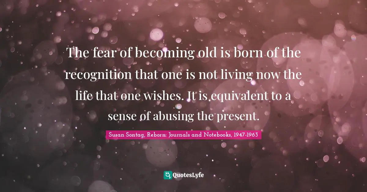 The fear of becoming old is born of the recognition that one is not living now the life that one wishes. It is equivalent to a sense of abusing the present.