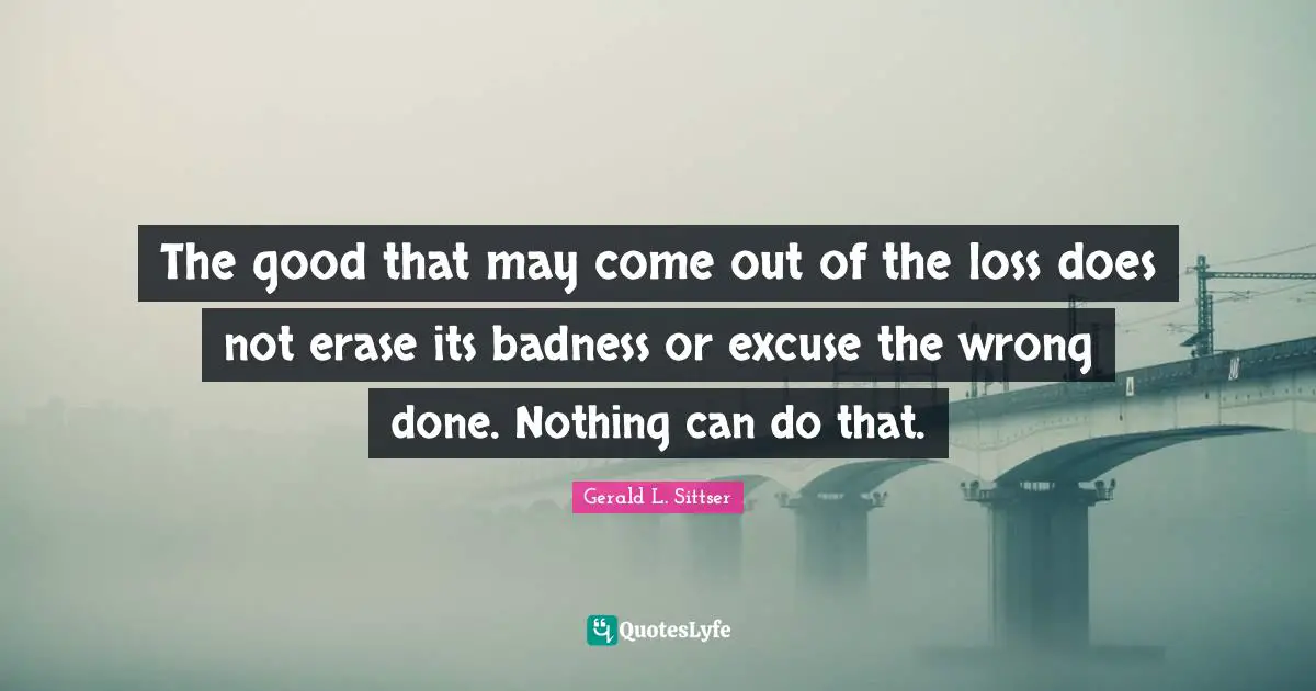 The good that may come out of the loss does not erase its badness or excuse the wrong done. Nothing can do that.