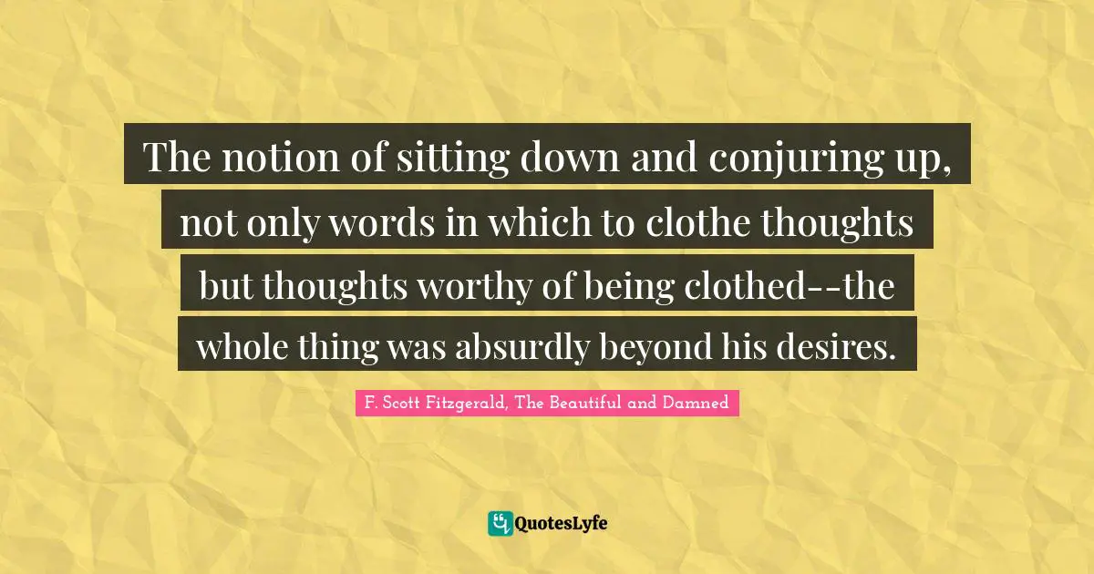 The notion of sitting down and conjuring up, not only words in which to clothe thoughts but thoughts worthy of being clothed--the whole thing was absurdly beyond his desires.