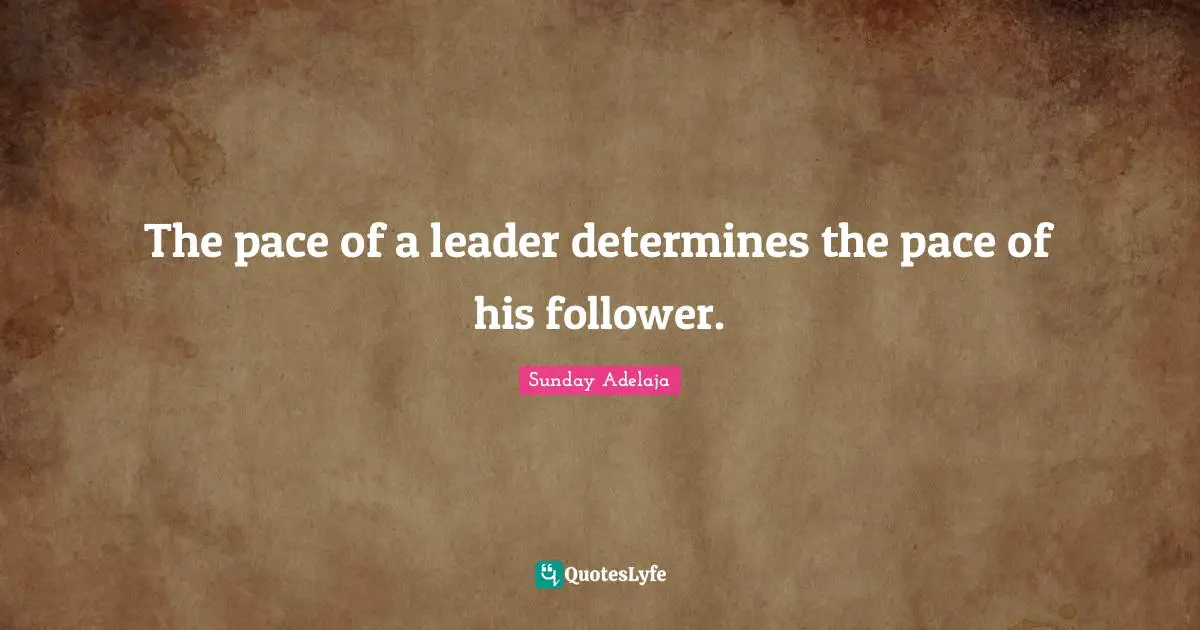 The pace of a leader determines the pace of his follower.