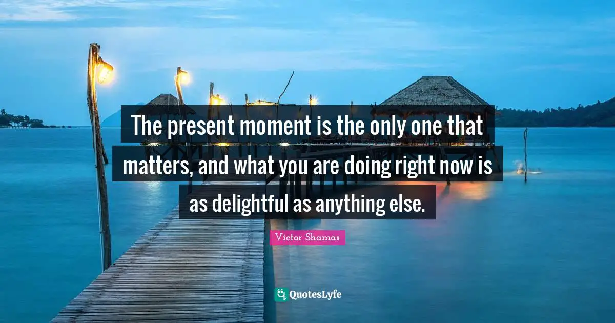 Be Here Now Quotes: "The present moment is the only one that matters, and what you are doing right now is as delightful as anything else."