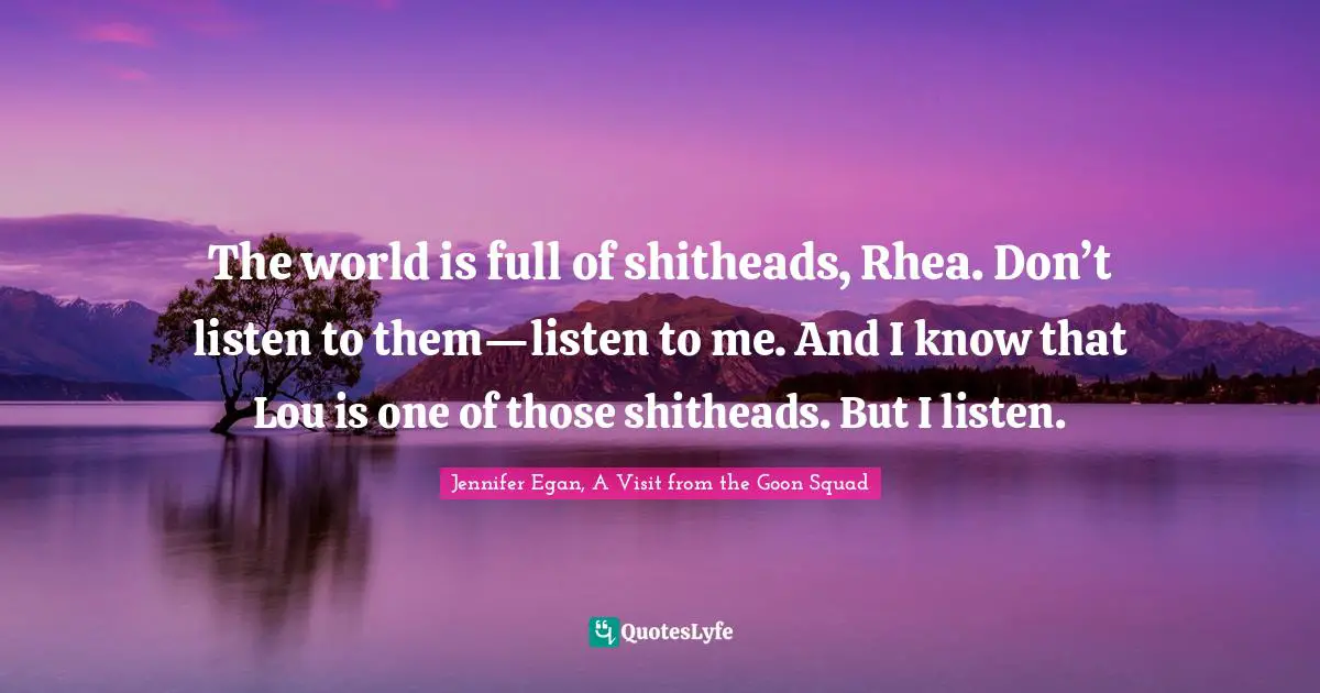 The world is full of shitheads, Rhea. Don’t listen to them—listen to me. And I know that Lou is one of those shitheads. But I listen.