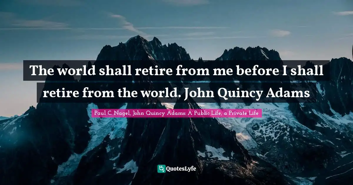 The world shall retire from me before I shall retire from the world. John Quincy Adams