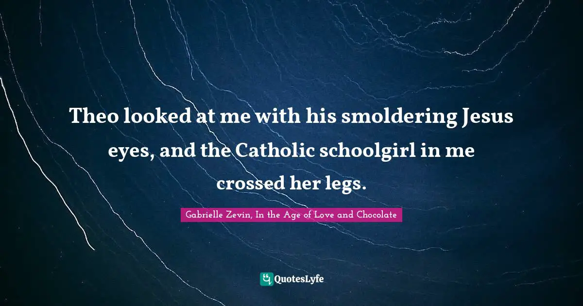 Theo looked at me with his smoldering Jesus eyes, and the Catholic schoolgirl in me crossed her legs.