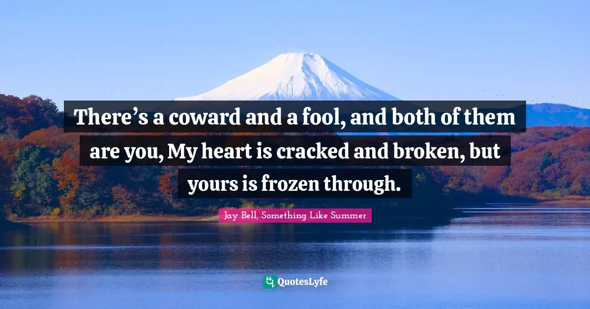 There’s a coward and a fool, and both of them are you, My heart is cracked and broken, but yours is frozen through.