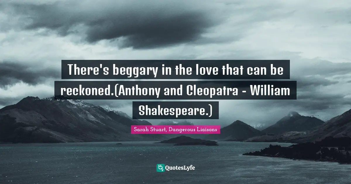 There's beggary in the love that can be reckoned.(Anthony and Cleopatra - William Shakespeare.)