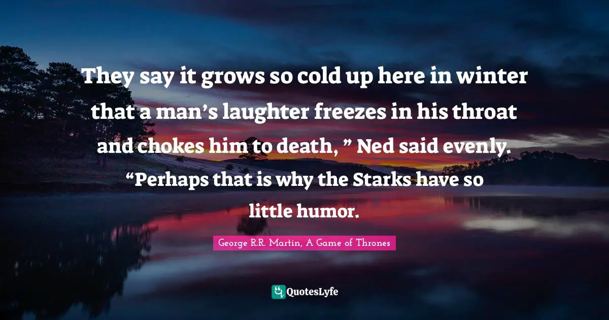 They say it grows so cold up here in winter that a man’s laughter freezes in his throat and chokes him to death, ” Ned said evenly. “Perhaps that is why the Starks have so little humor.