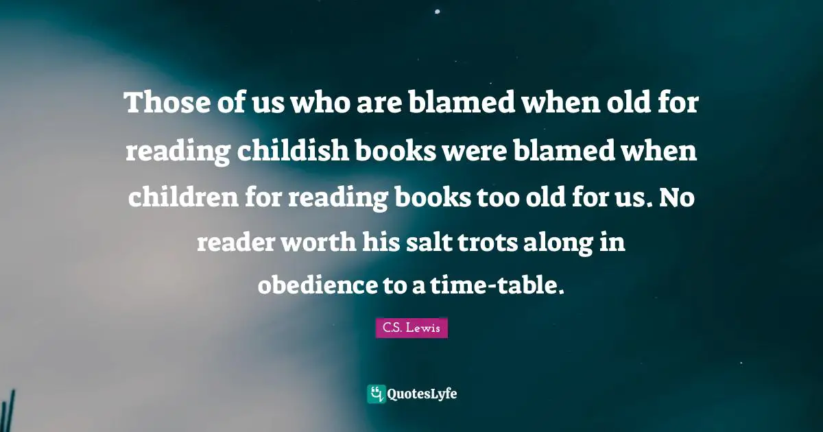 Those of us who are blamed when old for reading childish books were blamed when children for reading books too old for us. No reader worth his salt trots along in obedience to a time-table.