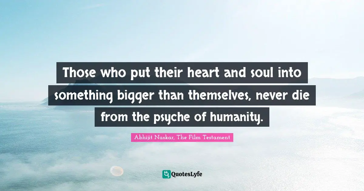 Those who put their heart and soul into something bigger than themselves, never die from the psyche of humanity.