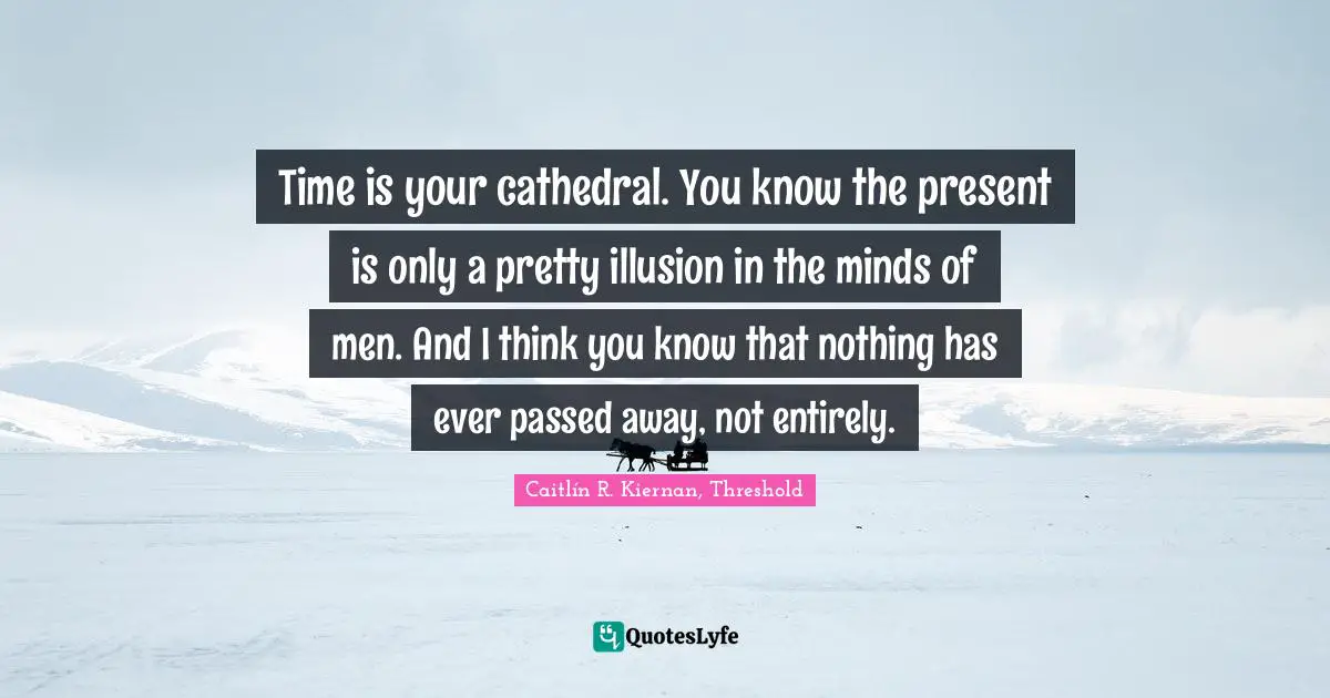 Time is your cathedral. You know the present is only a pretty illusion in the minds of men. And I think you know that nothing has ever passed away, not entirely.