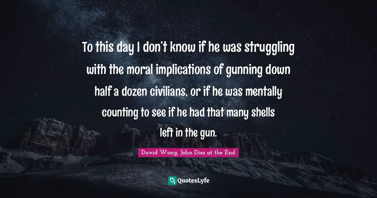 David Wong, John Dies at the End Quotes: To this day I don’t know if he was struggling with the moral implications of gunning down half a dozen civilians, or if he was mentally counting to see if he had that many shells left in the gun.