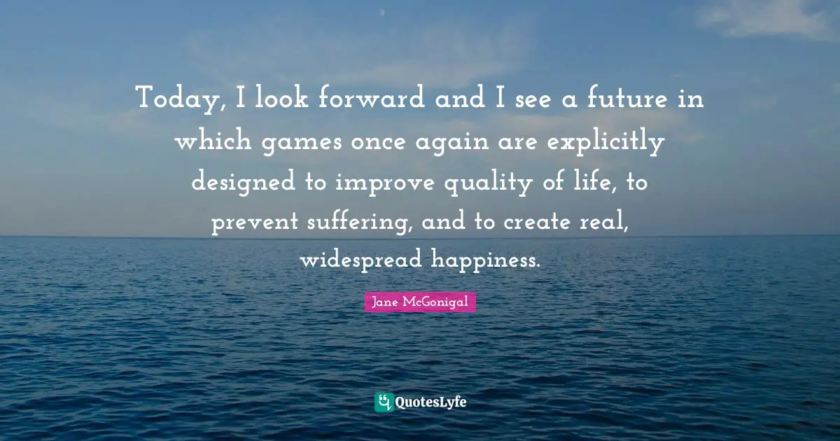 Today, I look forward and I see a future in which games once again are explicitly designed to improve quality of life, to prevent suffering, and to create real, widespread happiness.