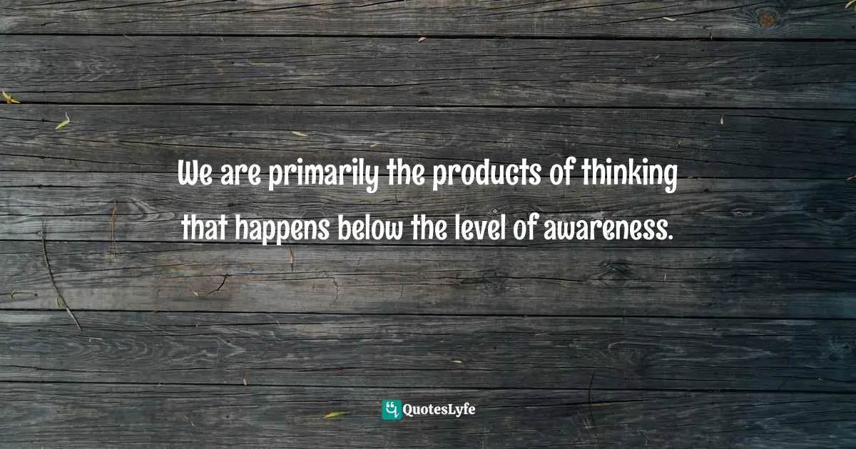 We are primarily the products of thinking that happens below the level of awareness.