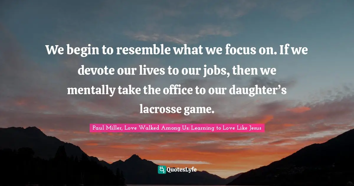 We begin to resemble what we focus on. If we devote our lives to our jobs, then we mentally take the office to our daughter’s lacrosse game.